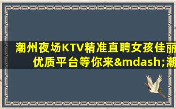 潮州夜场KTV精准直聘女孩佳丽优质平台等你来—潮州KTV面向全国招聘本人亲自带队信息有效